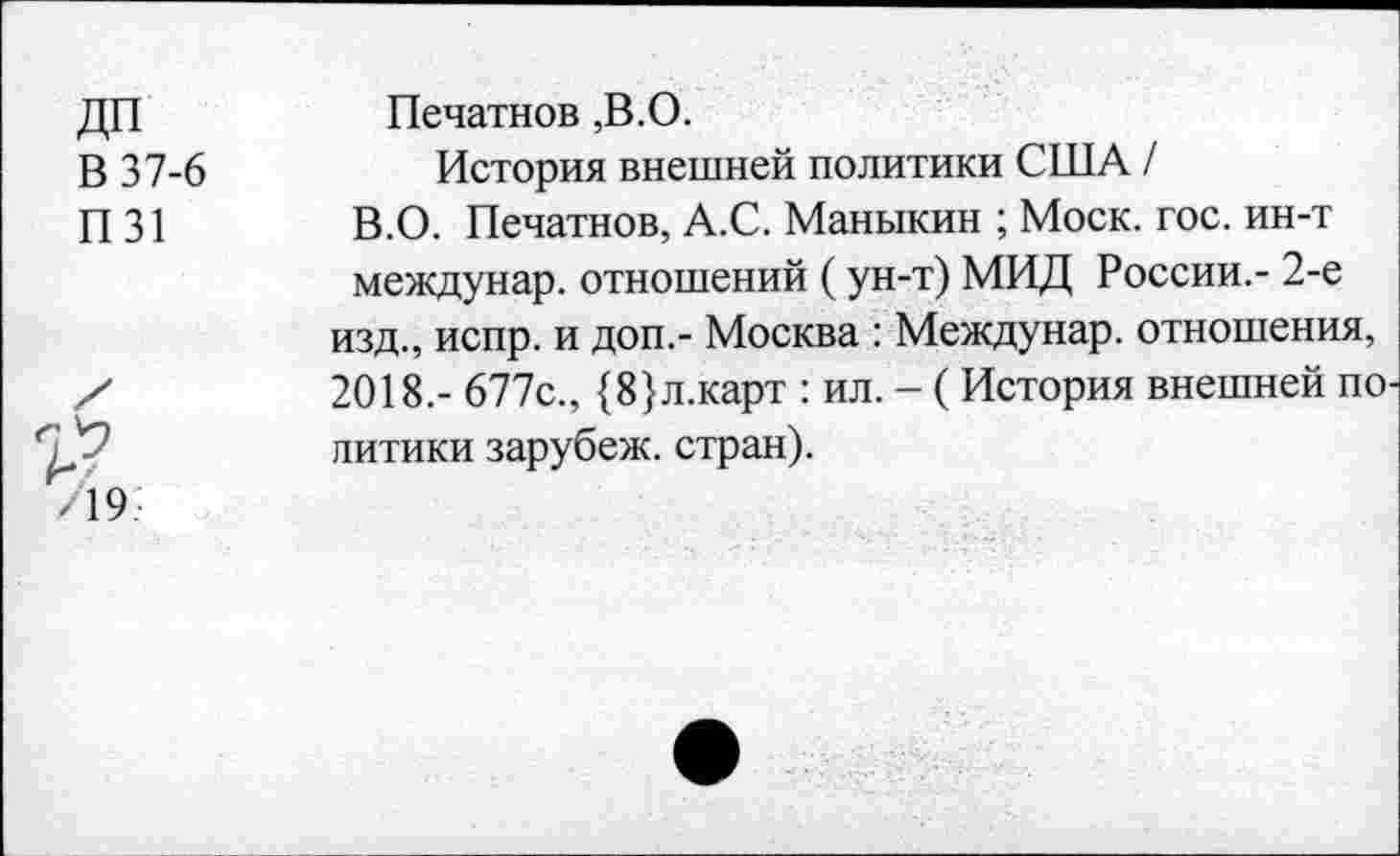 ﻿ДП
В 37-6
П31
Печатное ,В.О.
История внешней политики США /
В.О. Печатное, А.С. Маныкин ; Моск. гос. ин-т междунар. отношений (ун-т) МИД России.- 2-е изд., испр. и доп,- Москва : Междунар. отношения, 2018.- 677с., {8}л.карт : ил. - (История внешней по питики зарубеж. стран).